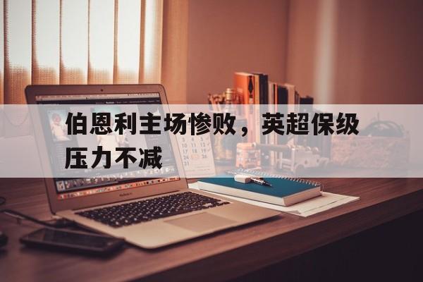 伯恩利主场惨败，英超保级压力不减的简单介绍