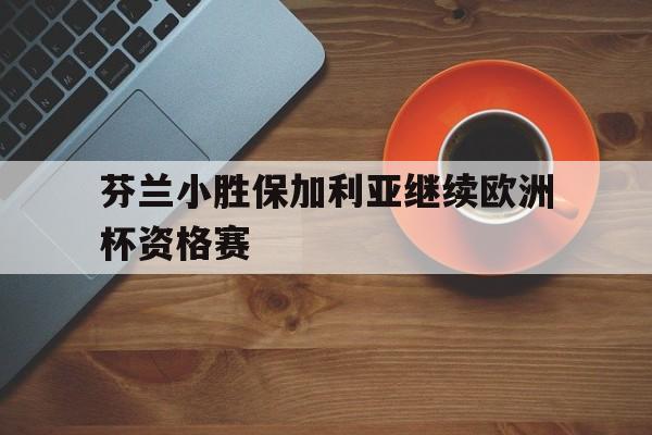 芬兰小胜保加利亚继续欧洲杯资格赛的简单介绍