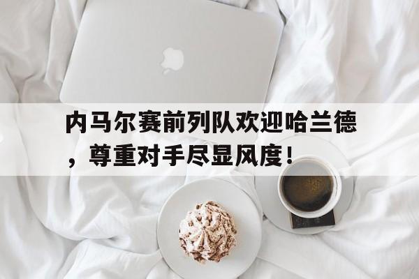 内马尔赛前列队欢迎哈兰德，尊重对手尽显风度！
