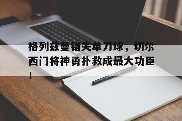 格列兹曼错失单刀球，切尔西门将神勇扑救成最大功臣！格列兹曼辱华言论