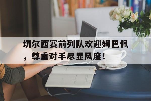 切尔西赛前列队欢迎姆巴佩，尊重对手尽显风度！切尔西赛前列队欢迎姆巴佩,尊重对手尽显风度的球员